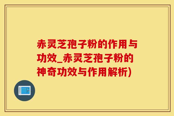赤灵芝孢子粉的作用与功效_赤灵芝孢子粉的神奇功效与作用解析)