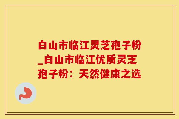 白山市临江灵芝孢子粉_白山市临江优质灵芝孢子粉：天然健康之选