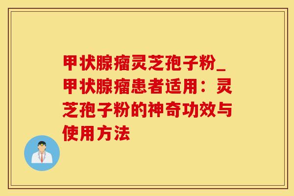 甲状腺瘤灵芝孢子粉_甲状腺瘤患者适用：灵芝孢子粉的神奇功效与使用方法