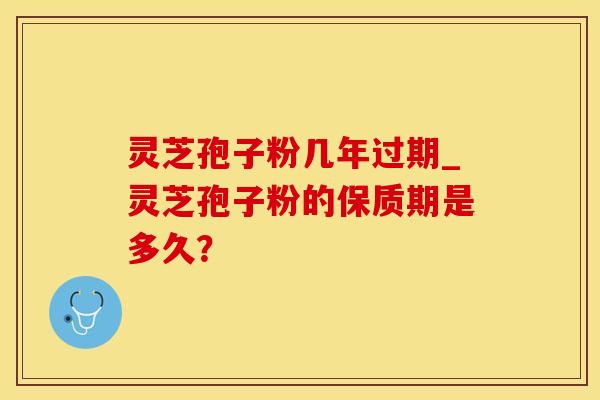 灵芝孢子粉几年过期_灵芝孢子粉的保质期是多久？