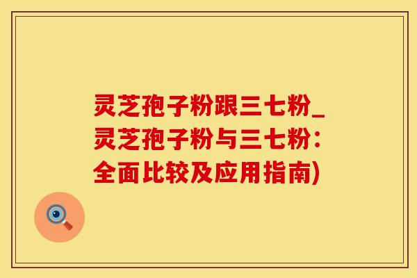 灵芝孢子粉跟三七粉_灵芝孢子粉与三七粉：全面比较及应用指南)