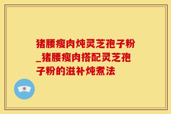 猪腰瘦肉炖灵芝孢子粉_猪腰瘦肉搭配灵芝孢子粉的滋补炖煮法