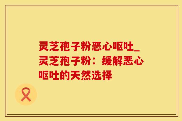 灵芝孢子粉恶心呕吐_灵芝孢子粉：缓解恶心呕吐的天然选择