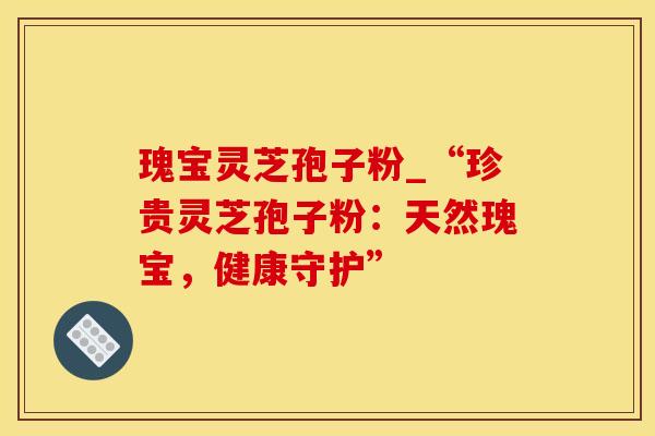瑰宝灵芝孢子粉_“珍贵灵芝孢子粉：天然瑰宝，健康守护”