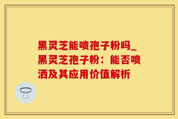 黑灵芝能喷孢子粉吗_黑灵芝孢子粉：能否喷洒及其应用价值解析