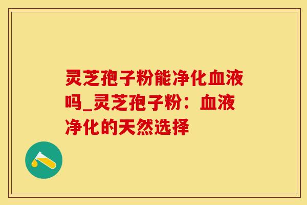 灵芝孢子粉能净化血液吗_灵芝孢子粉：血液净化的天然选择