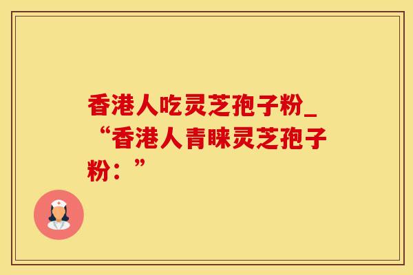 香港人吃灵芝孢子粉_“香港人青睐灵芝孢子粉：”