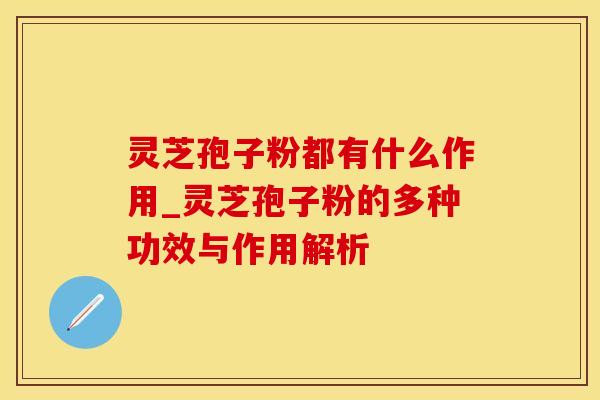 灵芝孢子粉都有什么作用_灵芝孢子粉的多种功效与作用解析