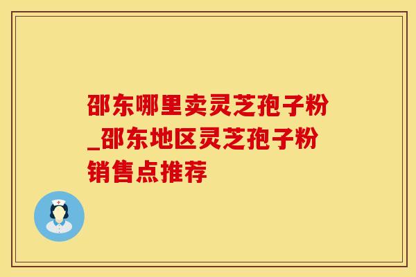 邵东哪里卖灵芝孢子粉_邵东地区灵芝孢子粉销售点推荐