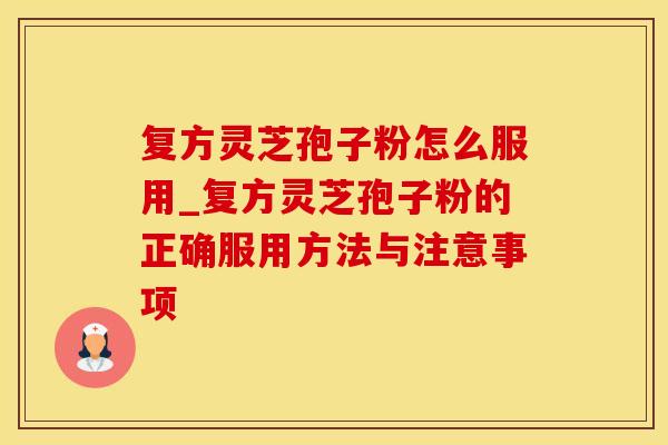 复方灵芝孢子粉怎么服用_复方灵芝孢子粉的正确服用方法与注意事项