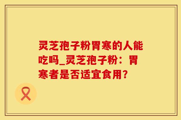 灵芝孢子粉胃寒的人能吃吗_灵芝孢子粉：胃寒者是否适宜食用？