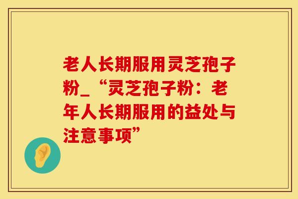 老人长期服用灵芝孢子粉_“灵芝孢子粉：老年人长期服用的益处与注意事项”
