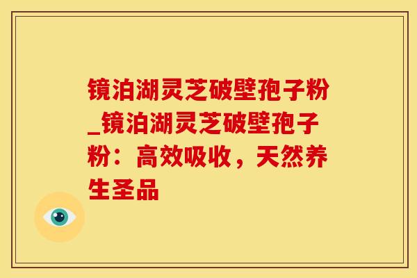 镜泊湖灵芝破壁孢子粉_镜泊湖灵芝破壁孢子粉：高效吸收，天然养生圣品