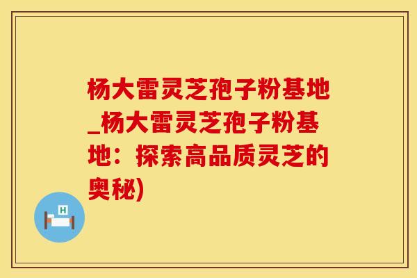 杨大雷灵芝孢子粉基地_杨大雷灵芝孢子粉基地：探索高品质灵芝的奥秘)