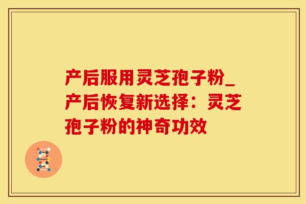 产后服用灵芝孢子粉_产后恢复新选择：灵芝孢子粉的神奇功效