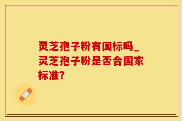灵芝孢子粉有国标吗_灵芝孢子粉是否合国家标准？
