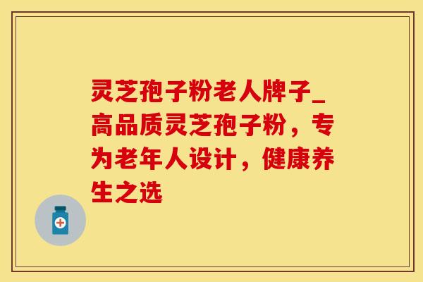 灵芝孢子粉老人牌子_高品质灵芝孢子粉，专为老年人设计，健康养生之选