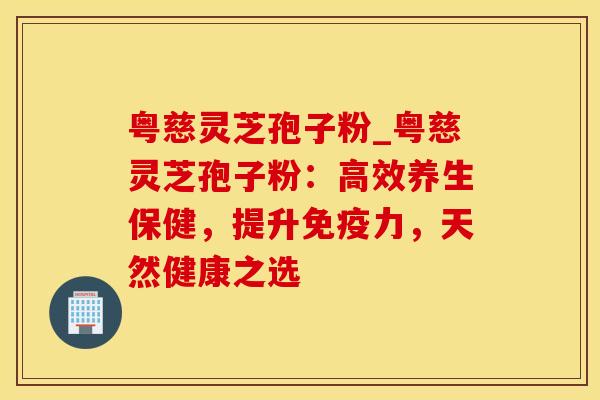 粤慈灵芝孢子粉_粤慈灵芝孢子粉：高效养生保健，提升免疫力，天然健康之选