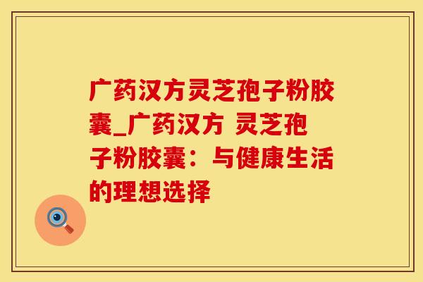 广药汉方灵芝孢子粉胶囊_广药汉方 灵芝孢子粉胶囊：与健康生活的理想选择