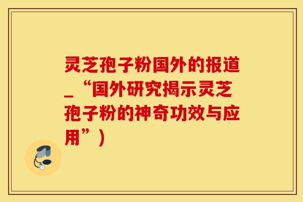 灵芝孢子粉国外的报道_“国外研究揭示灵芝孢子粉的神奇功效与应用”)