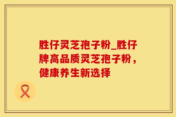 胜仔灵芝孢子粉_胜仔牌高品质灵芝孢子粉，健康养生新选择