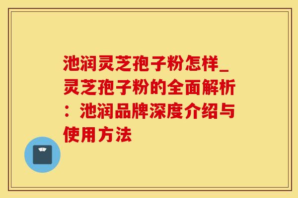 池润灵芝孢子粉怎样_灵芝孢子粉的全面解析：池润品牌深度介绍与使用方法