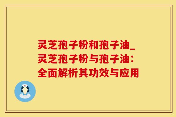 灵芝孢子粉和孢子油_灵芝孢子粉与孢子油：全面解析其功效与应用