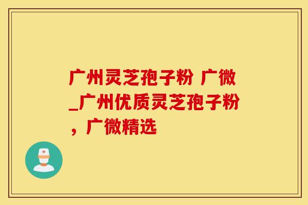 广州灵芝孢子粉 广微_广州优质灵芝孢子粉，广微精选