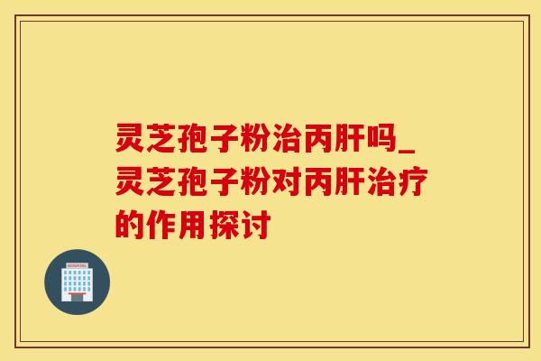 灵芝孢子粉治丙肝吗_灵芝孢子粉对丙肝治疗的作用探讨