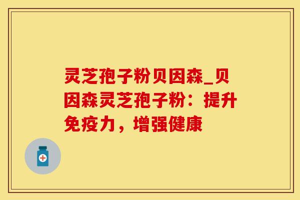 灵芝孢子粉贝因森_贝因森灵芝孢子粉：提升免疫力，增强健康