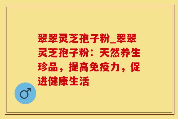 翠翠灵芝孢子粉_翠翠灵芝孢子粉：天然养生珍品，提高免疫力，促进健康生活