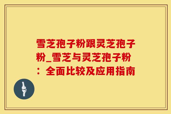 雪芝孢子粉跟灵芝孢子粉_雪芝与灵芝孢子粉：全面比较及应用指南