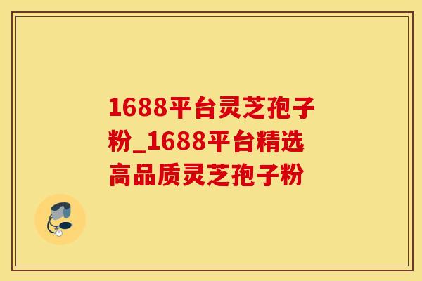 1688平台灵芝孢子粉_1688平台精选高品质灵芝孢子粉