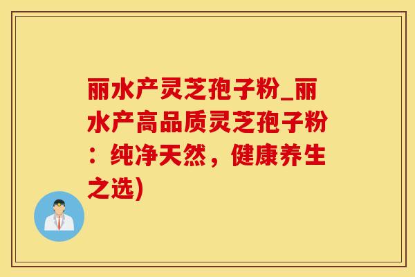 丽水产灵芝孢子粉_丽水产高品质灵芝孢子粉：纯净天然，健康养生之选)