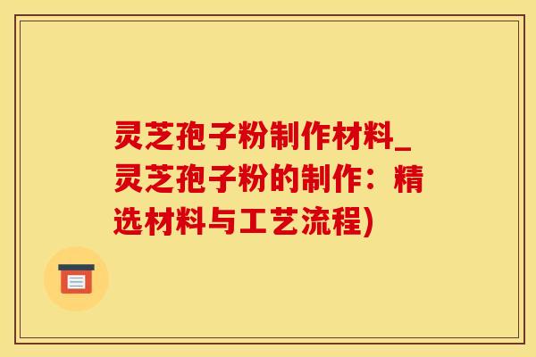 灵芝孢子粉制作材料_灵芝孢子粉的制作：精选材料与工艺流程)
