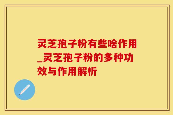 灵芝孢子粉有些啥作用_灵芝孢子粉的多种功效与作用解析