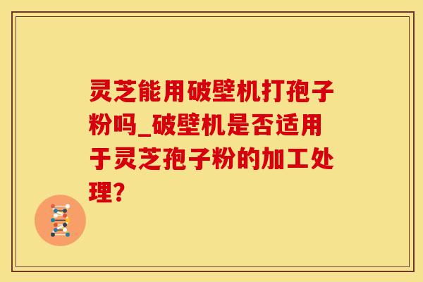 灵芝能用破壁机打孢子粉吗_破壁机是否适用于灵芝孢子粉的加工处理？