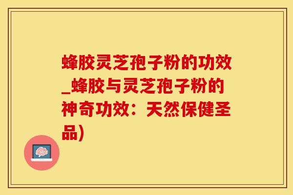 蜂胶灵芝孢子粉的功效_蜂胶与灵芝孢子粉的神奇功效：天然保健圣品)