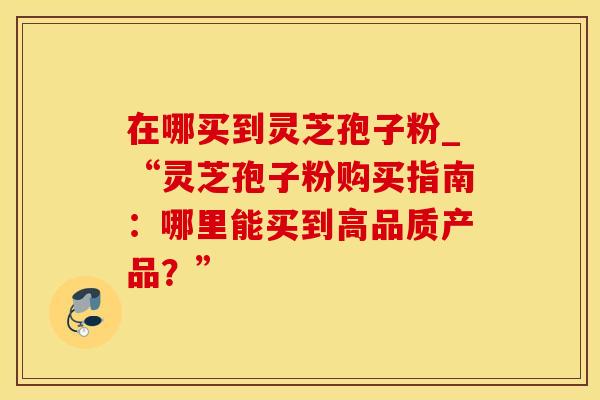在哪买到灵芝孢子粉_“灵芝孢子粉购买指南：哪里能买到高品质产品？”