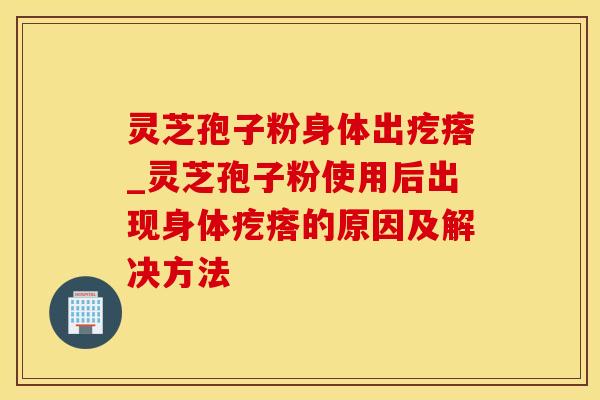 灵芝孢子粉身体出疙瘩_灵芝孢子粉使用后出现身体疙瘩的原因及解决方法