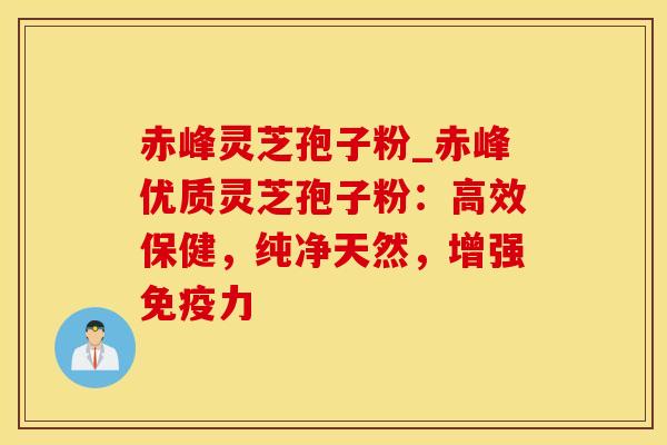 赤峰灵芝孢子粉_赤峰优质灵芝孢子粉：高效保健，纯净天然，增强免疫力
