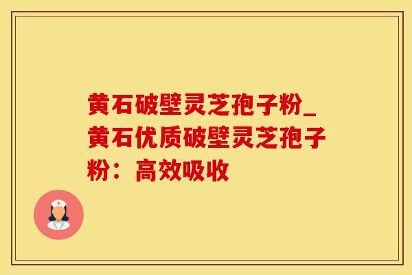 黄石破壁灵芝孢子粉_黄石优质破壁灵芝孢子粉：高效吸收