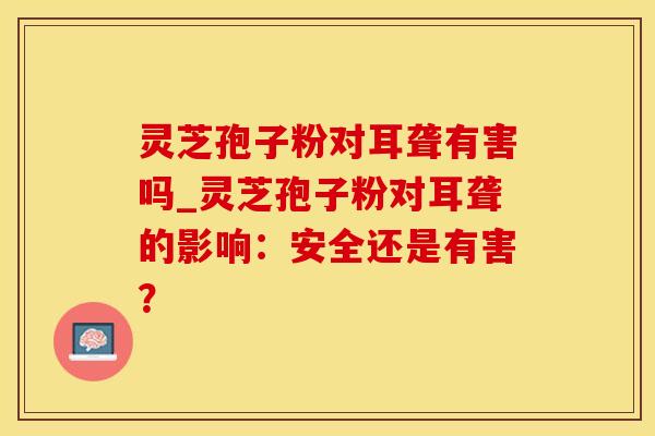 灵芝孢子粉对耳聋有害吗_灵芝孢子粉对耳聋的影响：安全还是有害？