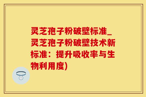 灵芝孢子粉破壁标准_灵芝孢子粉破壁技术新标准：提升吸收率与生物利用度)