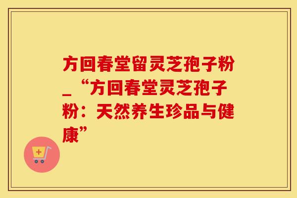 方回春堂留灵芝孢子粉_“方回春堂灵芝孢子粉：天然养生珍品与健康”