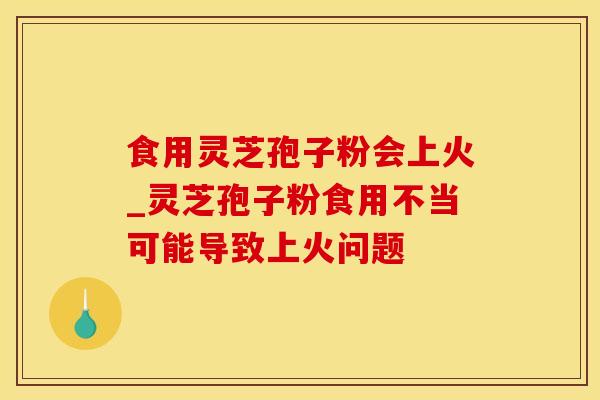 食用灵芝孢子粉会上火_灵芝孢子粉食用不当可能导致上火问题