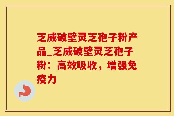 芝威破壁灵芝孢子粉产品_芝威破壁灵芝孢子粉：高效吸收，增强免疫力