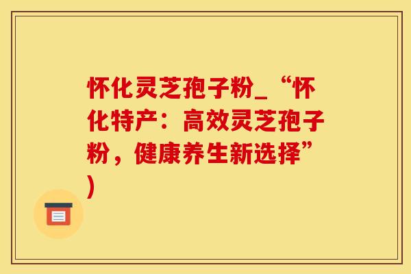 怀化灵芝孢子粉_“怀化特产：高效灵芝孢子粉，健康养生新选择”)