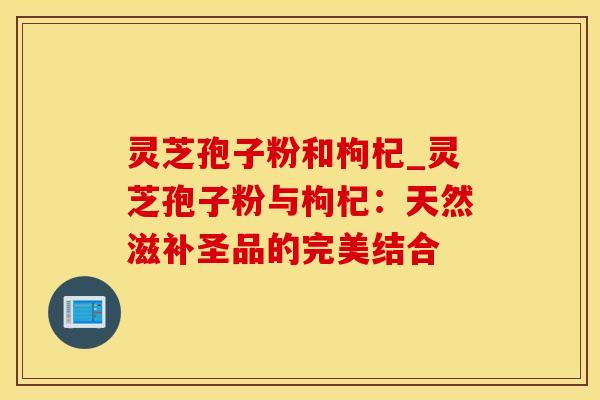 灵芝孢子粉和枸杞_灵芝孢子粉与枸杞：天然滋补圣品的完美结合
