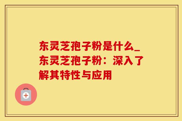 东灵芝孢子粉是什么_东灵芝孢子粉：深入了解其特性与应用